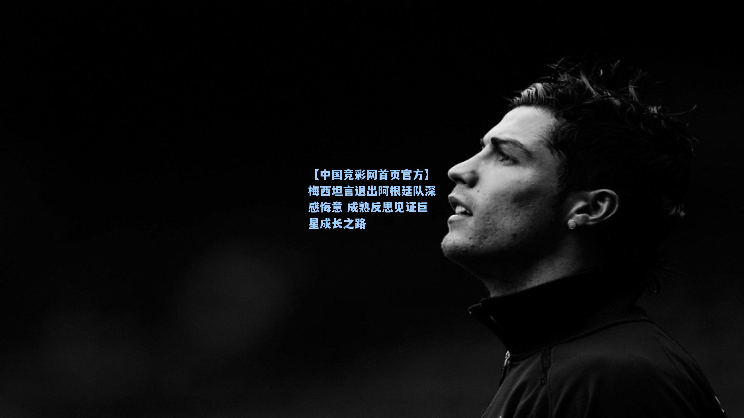 梅西坦言退出阿根廷队深感悔意 成熟反思见证巨星成长之路