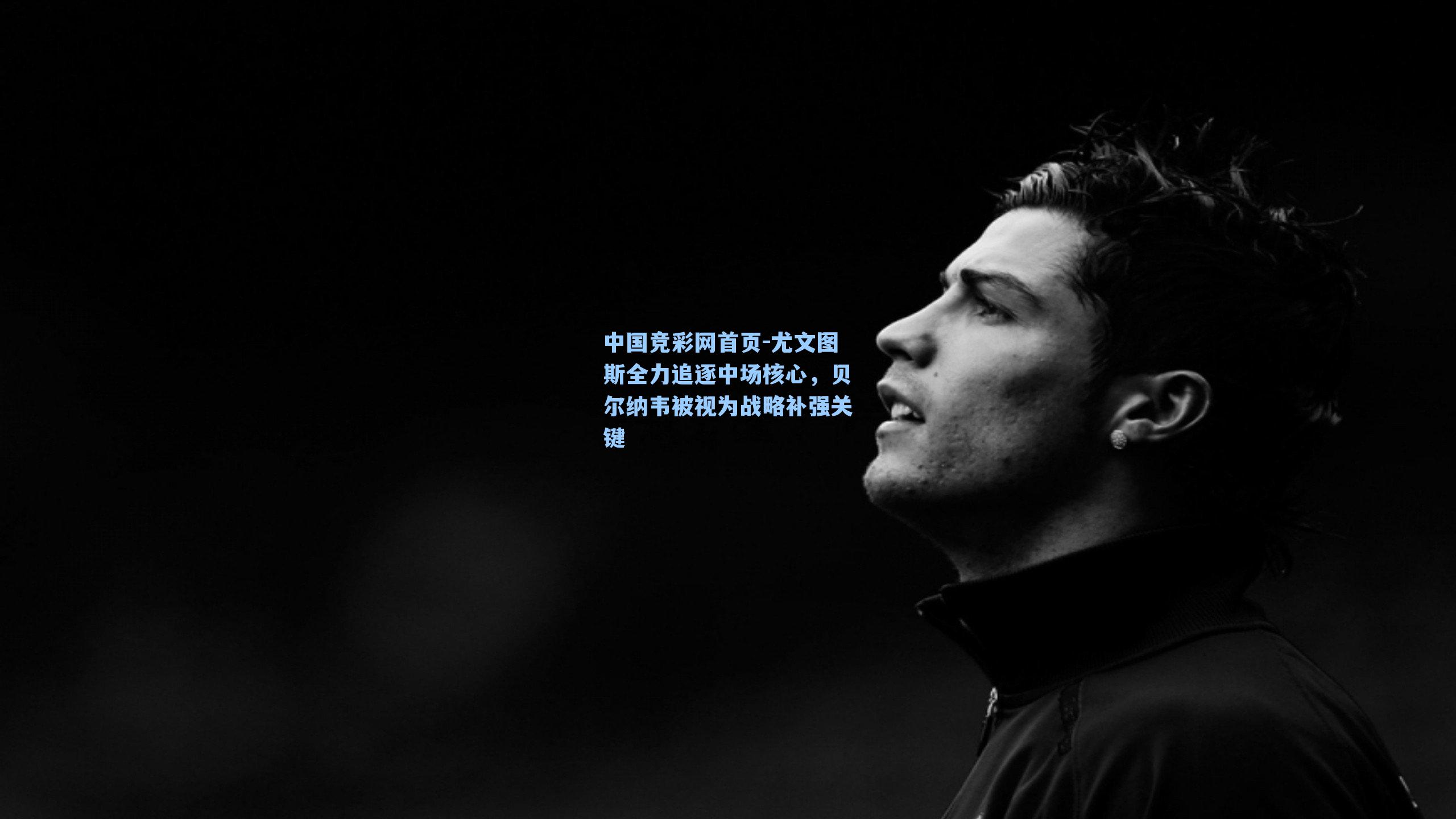 中国竞彩网首页-尤文图斯全力追逐中场核心，贝尔纳韦被视为战略补强关键