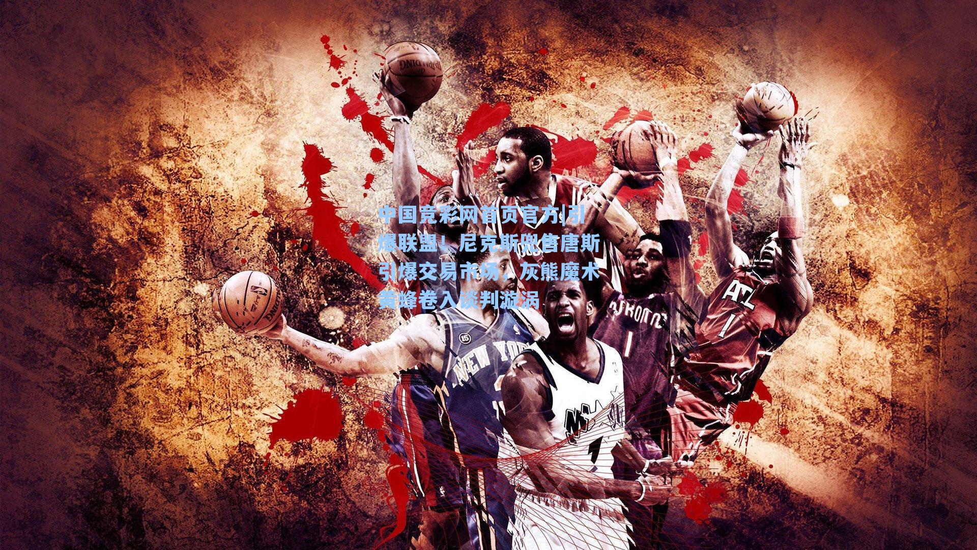 中国竞彩网首页官方|引爆联盟！尼克斯兜售唐斯引爆交易市场，灰熊魔术黄蜂卷入谈判漩涡