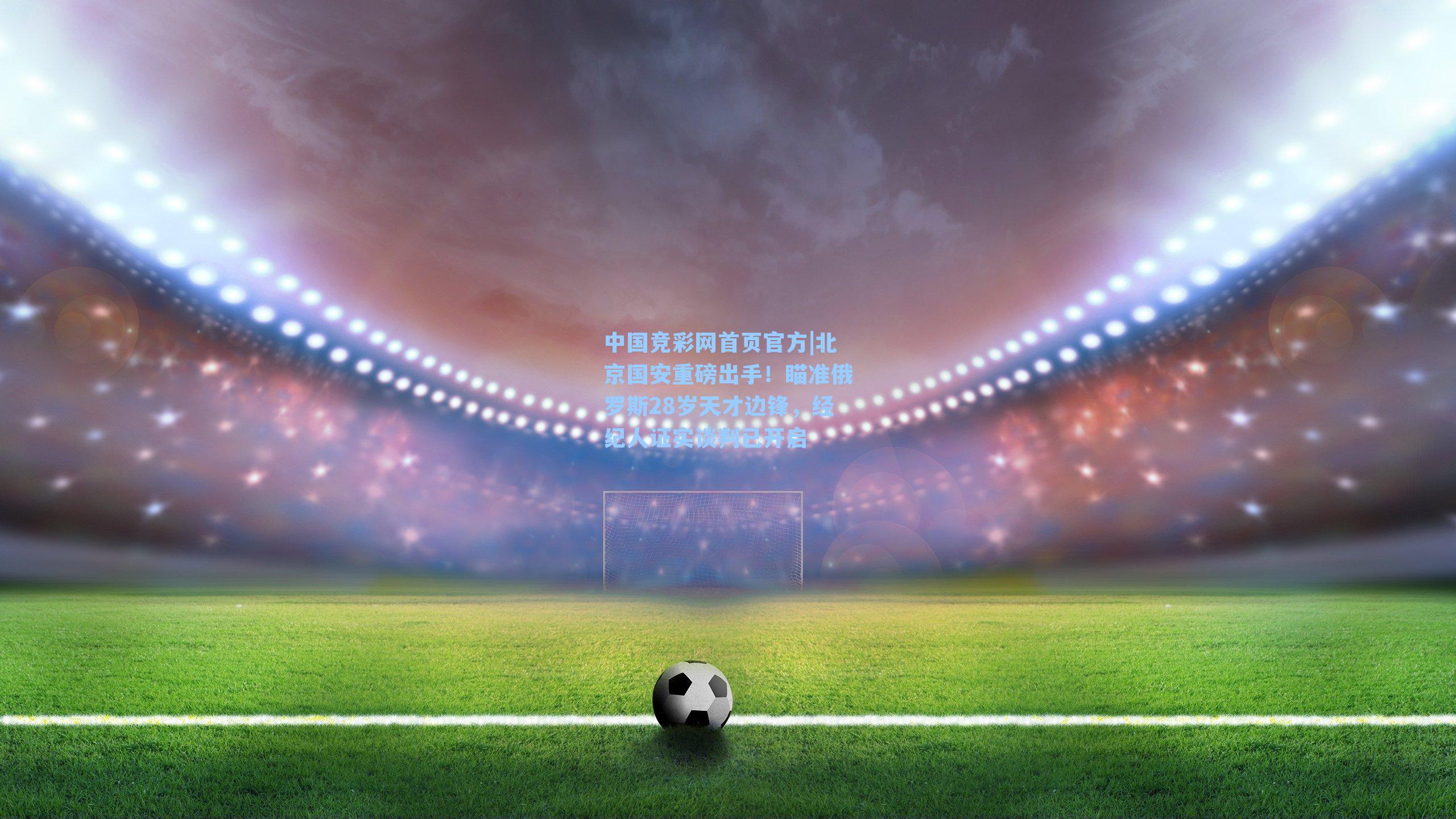 北京国安重磅出手！瞄准俄罗斯28岁天才边锋，经纪人证实谈判已开启