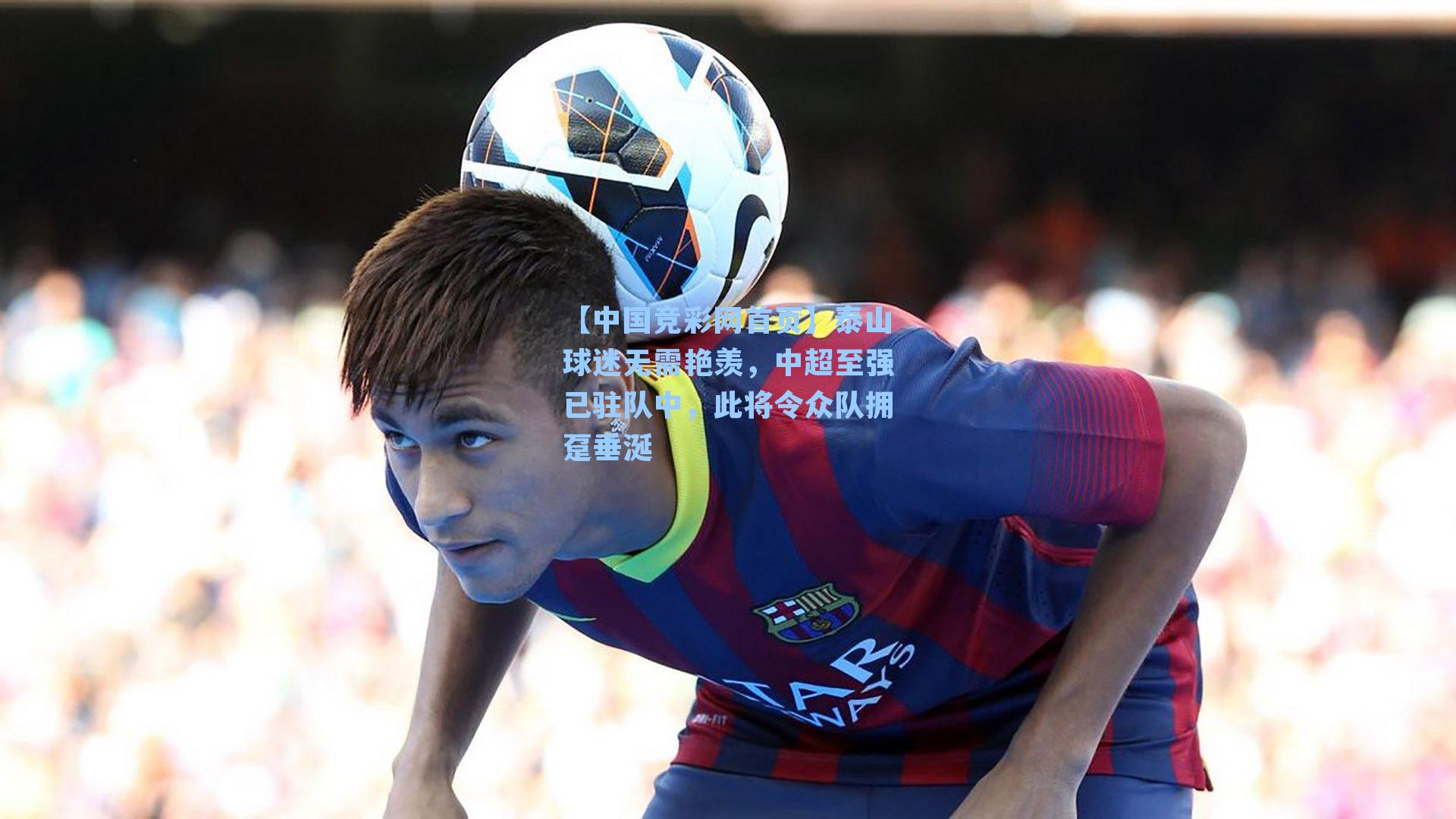 【中国竞彩网首页】泰山球迷无需艳羡，中超至强已驻队中，此将令众队拥趸垂涎